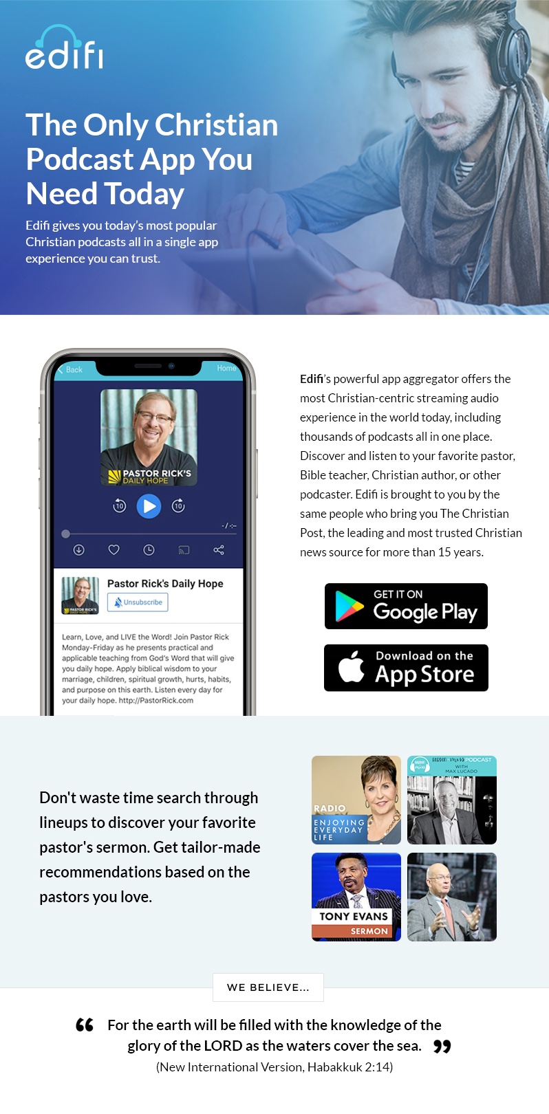 The Only Christian Podcast App You Need Today Edifi gives you today’s most popular Christian podcasts all in a single app experience you can trust. Edifi’s powerful app aggregator offers the most Christian-centric streaming audio experience in the world today, including thousands of podcasts all in one place. Discover and listen to your favorite pastor, Bible teacher, Christian author, or other podcaster. Edifi is brought to you by the same people who bring you The Christian Post, the leading and most trusted Christian news source for more than 15 years. Don't waste time search through lineups to discover your favorite pastor's sermon. Get tailor-made recommendations based on the pastors you love. For the earth will be filled with the knowledge of the glory of the LORD as the waters cover the sea. (New International Version, Habakkuk 2:14)